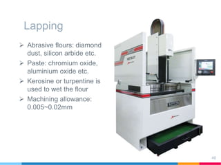 Lapping
 Abrasive flours: diamond
dust, silicon arbide etc.
 Paste: chromium oxide,
aluminium oxide etc.
 Kerosine or turpentine is
used to wet the flour
 Machining allowance:
0.005~0.02mm
46
 