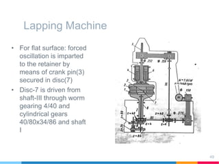 Lapping Machine
• For flat surface: forced
oscillation is imparted
to the retainer by
means of crank pin(3)
secured in disc(7)
• Disc-7 is driven from
shaft-III through worm
gearing 4/40 and
cylindrical gears
40/80x34/86 and shaft
I
49
 