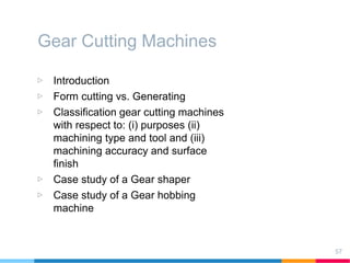 Gear Cutting Machines
▷ Introduction
▷ Form cutting vs. Generating
▷ Classification gear cutting machines
with respect to: (i) purposes (ii)
machining type and tool and (iii)
machining accuracy and surface
finish
▷ Case study of a Gear shaper
▷ Case study of a Gear hobbing
machine
57
 