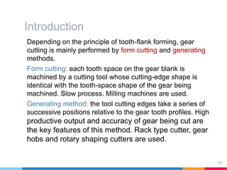 Introduction
Depending on the principle of tooth-flank forming, gear
cutting is mainly performed by form cutting and generating
methods.
Form cutting: each tooth space on the gear blank is
machined by a cutting tool whose cutting-edge shape is
identical with the tooth-space shape of the gear being
machined. Slow process. Milling machines are used.
Generating method: the tool cutting edges take a series of
successive positions relative to the gear tooth profiles. High
productive output and accuracy of gear being cut are
the key features of this method. Rack type cutter, gear
hobs and rotary shaping cutters are used.
59
 