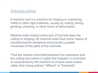 Introduction
A machine tool is a machine for shaping or machining
metal or other rigid materials, usually by cutting, boring,
grinding, shearing, or other forms of deformation.
Machine tools employ some sort of tool that does the
cutting or shaping. All machine tools have some means of
constraining the workpiece and provide a guided
movement of the parts of the machine.
Thus the relative movement between the workpiece and
the cutting tool (which is called the toolpath) is controlled
or constrained by the machine to at least some extent,
rather than being entirely "offhand" or "freehand".
6
 