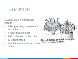 Gear shaper
Movements in a typical gear
shaper:
▷ I-Reciprocating movement of
the cutter
▷ II-Gear blank rotation
▷ III-Circular feed of the cutter
▷ IV-Radial infeed
▷ V-withdrawal movement of the
cutter
64
 