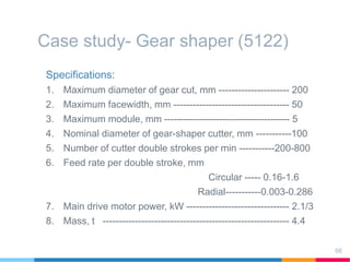 Case study- Gear shaper (5122)
Specifications:
1. Maximum diameter of gear cut, mm ---------------------- 200
2. Maximum facewidth, mm ------------------------------------ 50
3. Maximum module, mm --------------------------------------- 5
4. Nominal diameter of gear-shaper cutter, mm -----------100
5. Number of cutter double strokes per min -----------200-800
6. Feed rate per double stroke, mm
Circular ----- 0.16-1.6
Radial-----------0.003-0.286
7. Main drive motor power, kW -------------------------------- 2.1/3
8. Mass, t ---------------------------------------------------------- 4.4
66
 
