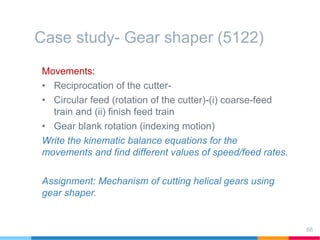 Case study- Gear shaper (5122)
Movements:
• Reciprocation of the cutter-
• Circular feed (rotation of the cutter)-(i) coarse-feed
train and (ii) finish feed train
• Gear blank rotation (indexing motion)
Write the kinematic balance equations for the
movements and find different values of speed/feed rates.
Assignment: Mechanism of cutting helical gears using
gear shaper.
68
 