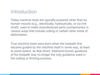 Introduction
Today machine tools are typically powered other than by
human muscle (e.g., electrically, hydraulically, or via line
shaft), used to make manufactured parts (components) in
various ways that include cutting or certain other kinds of
deformation.
True machine tools were born when the toolpath first
became guided by the machine itself in some way, at least
to some extent, so that direct, freehand human guidance
of the toolpath was no longer the only guidance used in
the cutting or forming process.
7
 