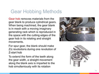 Gear Hobbing Methods
Gear hob removes materials from the
gear blank to produce cylindrical gears.
When being machined, the gear blank
is in mesh with a moving imaginary
generating rack which is reproduced in
the space with the cutting edges of the
gear hob in its rotating and straight
movements.
For spur gear, the blank should make
Z/z revolutions during one revolution of
Z-start hob
To extend the form of the teeth along
the gear width, a straight movement
along the blank axis is imparted to the
hob simulteniously with its rotation
74
 