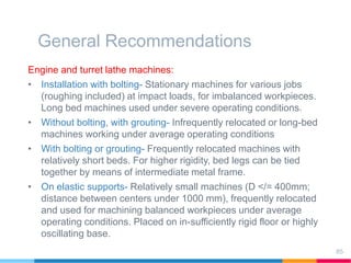General Recommendations
Engine and turret lathe machines:
• Installation with bolting- Stationary machines for various jobs
(roughing included) at impact loads, for imbalanced workpieces.
Long bed machines used under severe operating conditions.
• Without bolting, with grouting- Infrequently relocated or long-bed
machines working under average operating conditions
• With bolting or grouting- Frequently relocated machines with
relatively short beds. For higher rigidity, bed legs can be tied
together by means of intermediate metal frame.
• On elastic supports- Relatively small machines (D </= 400mm;
distance between centers under 1000 mm), frequently relocated
and used for machining balanced workpieces under average
operating conditions. Placed on in-sufficiently rigid floor or highly
oscillating base.
85
 