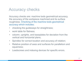 Accuracy checks
Accuracy checks are: machine tools geometrical accuracy,
the accuracy of the workpiece machined and its surface
roughness. Checking of the machine tools geometrical
accuracy which includes:
• checking the guideways for straightness;
• work table for flatness;
• column, uprights, and baseplates for deviation from the
vertical and horizontal plans;
• Spindles for correct location and accuracy of rotation;
• Relative position of axes and surfaces for parallelism and
squarness;
• Leadscrews and indexing devices for specific errors.
87
 