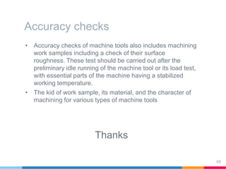 Accuracy checks
• Accuracy checks of machine tools also includes machining
work samples including a check of their surface
roughness. These test should be carried out after the
preliminary idle running of the machine tool or its load test,
with essential parts of the machine having a stabilized
working temperature.
• The kid of work sample, its material, and the character of
machining for various types of machine tools
Thanks
88
 