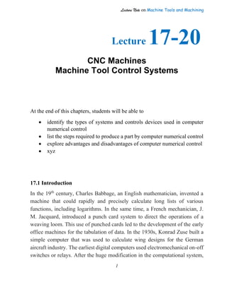Lecture Note on Machine Tools and Machining
1
Lecture 17-20
CNC Machines
Machine Tool Control Systems
At the end of this chapters, students will be able to
• identify the types of systems and controls devices used in computer
numerical control
• list the steps required to produce a part by computer numerical control
• explore advantages and disadvantages of computer numerical control
• xyz
17.1 Introduction
In the 19th
century, Charles Babbage, an English mathematician, invented a
machine that could rapidly and precisely calculate long lists of various
functions, including logarithms. In the same time, a French mechanician, J.
M. Jacquard, introduced a punch card system to direct the operations of a
weaving loom. This use of punched cards led to the development of the early
office machines for the tabulation of data. In the 1930s, Konrad Zuse built a
simple computer that was used to calculate wing designs for the German
aircraft industry. The earliest digital computers used electromechanical on-off
switches or relays. After the huge modification in the computational system,
 