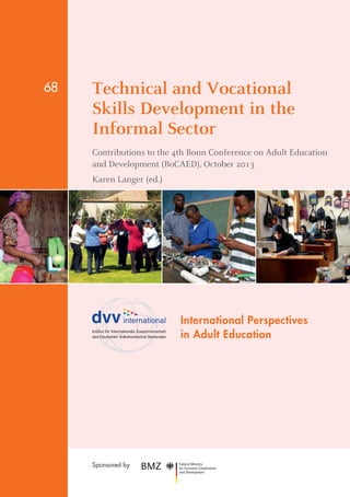 Technical and Vocational 
Skills Development in the 
­Informal 
Sector 
Contributions to the 4th Bonn Conference on Adult Education 
and Development (BoCAED), October 2013 
Karen Langer (ed.) 
International Perspectives 
in Adult Education 
68 
Sponsored by 
 
