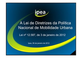A Lei de Diretrizes da Política
Nacional de Mobilidade UrbanaNacional de Mobilidade Urbana
Lei nº 12.587, de 3 de janeiro de 2012
Ipea, 06 de janeiro de 2012
 