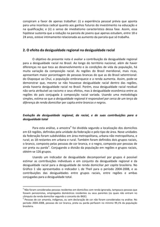 conspiram  a  favor  de  apenas  trabalhar:  (i)  a  experiência  pessoal  prévia  que  aponta 
para uma incerteza radical quanto aos ganhos futuros do investimento na educação e 
na  qualificação;  e  (ii)  o  senso  de  imediatismo  característico  dessa  fase.  Assim,  essa 
hipótese sustenta que a redução na parcela de jovens que apenas estudam, entre 18 e 
24 anos, esteve intimamente relacionada ao aumento da parcela que só trabalha. 
 

2. O efeito da desigualdade regional na desigualdade racial 
 
        O objetivo da presente nota é avaliar a contribuição da desigualdade regional 
para  a  desigualdade  racial  no  Brasil.  Ao  longo  do  território  nacional,  além  de  haver 
diferenças no que toca ao desenvolvimento e às condições de vida da população, há 
muita  variação  da  composição  racial.  As  regiões  do  Brasil  meridional,  mais  ricas, 
apresentam maior porcentagem de pessoas brancas do que as do Brasil setentrional: 
do Oiapoque ao Chuí, a população embranquece e a renda aumenta. Assim, pode‐se 
demonstrar  que,  mesmo  se  não  houvesse  desigualdade  racial  dentro  das  regiões, 
ainda  haveria  desigualdade  racial  no  Brasil.  Porém,  essa  desigualdade  racial  residual 
não seria atribuível ao racismo e seus efeitos, mas à desigualdade econômica entre as 
regiões  do  país  conjugada  à  composição  racial  variada.  Usando  uma  metodologia 
simples, estima‐se que a desigualdade regional é responsável por cerca de um terço da 
diferença de renda domiciliar per capita entre brancos e negros. 
 

Evolução  da  desigualdade  regional,  da  racial,  e  de  suas  contribuições  para  a 
desigualdade total 
 
        Para esta análise, a amostra 4  foi dividida segundo a localização dos domicílios 
em 63 regiões, definidas pela unidade da federação e pelo tipo de área. Nove unidades 
da federação foram subdivididas em área metropolitana, urbana não metropolitana, e 
rural; as 18 restantes em urbana e rural. Também foram definidos dois grupos raciais, 
o branco, composto pelas pessoas de cor branca, e o negro, composto por pessoas de 
cor preta ou parda 5 . Conjugando a divisão da população em regiões e grupos raciais, 
obtém‐se 126 grupos. 
       Usando  um  indicador  de  desigualdade  decomponível  por  grupos  é  possível 
estimar  as  contribuições  individuais  e  em  conjunto  da  desigualdade  regional  e  da 
desigualdade  racial  para  a  desigualdade  de  renda  domiciliar  per  capita  brasileira.  No 
Gráfico  1  são  apresentados  o  indicador  L  de  Theil  para  o  período  2004‐2008,  e  as 
contribuições  das  desigualdades  entre  grupos  raciais,  entre  regiões  e  ambas 
conjugadas para a desigualdade total. 

                                                       
4
   Não foram consideradas pessoas residentes em domicílios com renda ignorada, tampouco pessoas que 
fossem  pensionistas,  empregados  domésticos  residentes  ou  seus  parentes  (os  quais  não  entram  no 
cômputo da renda domiciliar segundo o conceito do IBGE). 
5
   Pessoas de cor amarela, indígenas, ou sem declaração de cor não foram consideradas na análise. No 
período  2004‐2008,  pessoas  de  cor  branca,  preta  ou  parda  perfazem  no  mínimo  99,1%  da  população 
brasileira.  
 