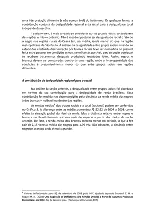 uma interpretação diferente (e não comparável) do fenômeno. De qualquer forma, a 
contribuição  conjunta  da  desigualdade  regional  e  da  racial  para  a  desigualdade  total 
independe da escolha. 
        Teoricamente, é mais apropriado considerar que os grupos raciais estão dentro 
das regiões e não o contrário. Não é razoável postular ser desigualdade racial o fato de 
o  negro  nas  regiões  rurais  do  Ceará  ter,  em  média,  renda  menor  do  que  na  região 
metropolitana de São Paulo. A análise da desigualdade entre grupos raciais visando ao 
estudo dos efeitos da discriminação por fatores raciais deve ser na medida do possível 
feita entre pessoas em condições o mais semelhantes possível, para se poder averiguar 
se  recebem  tratamentos  desiguais  produzindo  resultados  idem.  Assim,  negros  e 
brancos  devem  ser  comparados  dentro  de  uma  região,  onde  a  heterogeneidade  das 
condições  é  presumivelmente  menor  do  que  entre  grupos  raciais  em  regiões 
diferentes. 
 

A contribuição da desigualdade regional para a racial 
 
       Na análise da seção anterior, a desigualdade entre grupos raciais foi abordada 
em  termos  da  sua  contribuição  para  a  desigualdade  de  renda  brasileira.  Essa 
contribuição foi medida nas decomposições pela distância da renda média dos negros 
à dos brancos – no Brasil ou dentro das regiões. 
        As rendas médias 8  dos grupos raciais e a total (nacional) podem ser conferidas 
no Gráfico 3. A diferença entre as médias aumentou R$ 52,92 de 2004 a 2008, como 
efeito  da  elevação  global  do  nível  da  renda.  Mas  a  distância  relativa  entre  negros  e 
brancos  no  Brasil  diminuiu  –  como  seria  de  esperar  a  partir  dos  dados  da  seção 
anterior. De fato, a renda média dos brancos cresceu menos no período, o que a fez 
cair de 2,15 vezes a média dos negros para 1,99 vez. Não obstante, a distância entre 
negros e brancos ainda é muito grande. 
 




                                                       
8
   Valores  deflacionados  para  R$  de  setembro  de  2008  pelo  INPC  ajustado  segundo  Courseil,  C.  H.  e 
Foguel M. N. (2002) Uma Sugestão de Deflatores para Rendas Obtidas a Partir de Algumas Pesquisas 
Domiciliares do IBGE. Rio de Janeiro: Ipea. (Textos para Discussão, 897). 
 