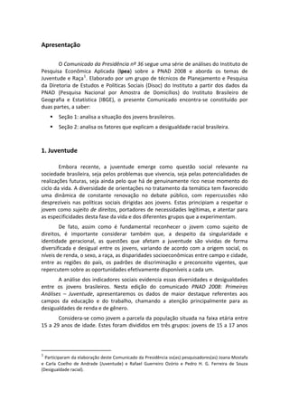 Apresentação 
 
        O Comunicado da Presidência nº 36 segue uma série de análises do Instituto de 
Pesquisa  Econômica  Aplicada  (Ipea)  sobre  a  PNAD  2008  e  aborda  os  temas  de 
Juventude e Raça 1 . Elaborado por um grupo de técnicos de Planejamento e Pesquisa 
da  Diretoria  de  Estudos  e  Políticas  Sociais  (Disoc)  do  Instituto  a  partir  dos  dados  da 
PNAD  (Pesquisa  Nacional  por  Amostra  de  Domicílios)  do  Instituto  Brasileiro  de 
Geografia  e  Estatística  (IBGE),  o  presente  Comunicado  encontra‐se  constituído  por 
duas partes, a saber: 
         Seção 1: analisa a situação dos jovens brasileiros. 
         Seção 2: analisa os fatores que explicam a desigualdade racial brasileira. 
 

1. Juventude 
 
        Embora  recente,  a  juventude  emerge  como  questão  social  relevante  na 
sociedade brasileira, seja pelos problemas que vivencia, seja pelas potencialidades de 
realizações futuras, seja ainda pelo que há de genuinamente rico nesse momento do 
ciclo da vida. A diversidade de orientações no tratamento da temática tem favorecido 
uma  dinâmica  de  constante  renovação  no  debate  público,  com  repercussões  não 
desprezíveis  nas  políticas  sociais  dirigidas  aos  jovens.  Estas  principiam  a  respeitar  o 
jovem como sujeito de direitos, portadores de necessidades legítimas, e atentar para 
as especificidades desta fase da vida e dos diferentes grupos que a experimentam. 
        De  fato,  assim  como  é  fundamental  reconhecer  o  jovem  como  sujeito  de 
direitos,  é  importante  considerar  também  que,  a  despeito  da  singularidade  e 
identidade  geracional,  as  questões  que  afetam  a  juventude  são  vividas  de  forma 
diversificada  e  desigual  entre  os  jovens,  variando  de  acordo  com  a  origem  social,  os 
níveis de renda, o sexo, a raça, as disparidades socioeconômicas entre campo e cidade, 
entre  as  regiões  do  país,  os  padrões  de  discriminação  e  preconceito  vigentes,  que 
repercutem sobre as oportunidades efetivamente disponíveis a cada um. 
       A análise dos indicadores sociais evidencia essas diversidades e desigualdades 
entre  os  jovens  brasileiros.  Nesta  edição  do  comunicado  PNAD  2008:  Primeiras 
Análises  –  Juventude,  apresentaremos  os  dados  de  maior  destaque  referentes  aos 
campos  da  educação  e  do  trabalho,  chamando  a  atenção  principalmente  para  as 
desigualdades de renda e de gênero.  
       Considera‐se como jovem a parcela da população situada na faixa etária entre 
15 a 29 anos de idade. Estes foram divididos em três grupos: jovens de 15 a 17 anos 



                                                       
1
   Participaram da elaboração deste Comunicado da Presidência os(as) pesquisadores(as) Joana Mostafa 
e  Carla  Coelho  de  Andrade  (Juventude)  e  Rafael  Guerreiro  Ozório  e  Pedro  H.  G.  Ferreira  de  Souza 
(Desigualdade racial). 
 