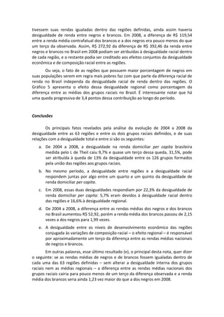 tivessem  suas  rendas  igualadas  dentro  das  regiões  definidas,  ainda  assim  haveria 
desigualdade  de  renda  entre  negros  e  brancos.  Em  2008,  a  diferença  de  R$  119,54 
entre a renda média contrafatual dos brancos e a dos negros era pouco menos do que 
um  terço  da  observada.  Assim,  R$  272,92  da  diferença  de  R$  392,46  da  renda  entre 
negros e brancos no Brasil em 2008 podiam ser atribuídas à desigualdade racial dentro 
de cada região, e o restante podia ser creditado aos efeitos conjuntos da desigualdade 
econômica e de composição racial entre as regiões. 
       Ou  seja,  o  fato  de  as  regiões  que  possuem  maior  porcentagem  de  negros  em 
suas populações serem em regra mais pobres faz com que parte da diferença racial de 
renda  no  Brasil  independa  da  desigualdade  racial  de  renda  dentro  das  regiões.  O 
Gráfico  5  apresenta  o  efeito  dessa  desigualdade  regional  como  porcentagem  da 
diferença  entre  as  médias  dos  grupos  raciais  no  Brasil.  É  interessante  notar  que  há 
uma queda progressiva de 3,4 pontos dessa contribuição ao longo do período. 
 

Conclusões 
 
       Os  principais  fatos  revelados  pela  análise  da  evolução  de  2004  a  2008  da 
desigualdade  entre  as  63  regiões  e  entre  os  dois  grupos  raciais  definidos,  e  de  suas 
relações com a desigualdade total e entre si são os seguintes: 
    a. De  2004  a  2008,  a  desigualdade  na  renda  domiciliar  per  capita  brasileira 
       medida pelo L de Theil caiu 9,7% e quase um terço dessa queda, 31,5%, pode 
       ser  atribuída  à  queda  de  13%  da  desigualdade  entre  os  126  grupos  formados 
       pela união das regiões aos grupos raciais. 
    b. No  mesmo  período,  a  desigualdade  entre  regiões  e  a  desigualdade  racial 
       respondem  juntas  por  algo  entre  um  quarto  e  um  quinto  da  desigualdade  de 
       renda domiciliar per capita. 
    c. Em 2008, essas duas desigualdades respondiam por 22,3% da desigualdade de 
       renda  domiciliar  per  capita:  5,7%  eram  devidos  à  desigualdade  racial  dentro 
       das regiões e 16,6% à desigualdade regional. 
    d. De 2004 a 2008, a diferença entre as rendas médias dos negros e dos brancos 
       no Brasil aumentou R$ 52,92, porém a renda média dos brancos passou de 2,15 
       vezes a dos negros para 1,99 vezes. 
    e. A  desigualdade  entre  os  níveis  de  desenvolvimento  econômico  das  regiões 
       conjugada às variações de composição racial – o efeito regional – é responsável 
       por aproximadamente um terço da diferença entre as rendas médias nacionais 
       de negros e brancos. 
         Em outras palavras, esse último resultado (e), o principal desta nota, quer dizer 
o  seguinte:  se  as  rendas  médias  de  negros  e  de  brancos  fossem  igualadas  dentro  de 
cada  uma  das  63  regiões  definidas  –  sem  alterar  a  desigualdade  interna  dos  grupos 
raciais  nem  as  médias  regionais  –  a  diferença  entre  as  rendas  médias  nacionais  dos 
grupos raciais cairia para pouco menos de um terço da diferença observada e a renda 
média dos brancos seria ainda 1,23 vez maior do que a dos negros em 2008. 
 