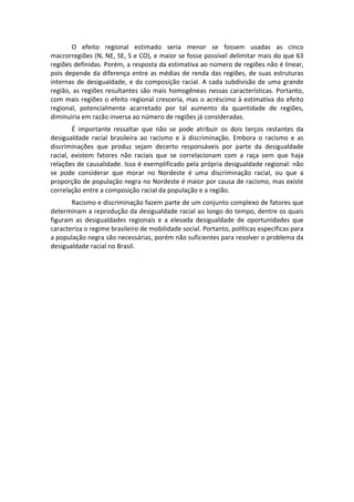         O  efeito  regional  estimado  seria  menor  se  fossem  usadas  as  cinco 
macrorregiões (N, NE, SE, S e CO), e maior se fosse possível delimitar mais do que 63 
regiões definidas. Porém, a resposta da estimativa ao número de regiões não é linear, 
pois  depende  da  diferença  entre  as  médias  de  renda  das  regiões,  de  suas  estruturas 
internas  de  desigualdade,  e  da  composição  racial.  A  cada  subdivisão  de  uma  grande 
região,  as  regiões  resultantes  são  mais  homogêneas  nessas  características.  Portanto, 
com mais regiões o efeito regional cresceria, mas o acréscimo à estimativa do efeito 
regional,  potencialmente  acarretado  por  tal  aumento  da  quantidade  de  regiões, 
diminuiria em razão inversa ao número de regiões já consideradas. 
         É  importante  ressaltar  que  não  se  pode  atribuir  os  dois  terços  restantes  da 
desigualdade  racial  brasileira  ao  racismo  e  à  discriminação.  Embora  o  racismo  e  as 
discriminações  que  produz  sejam  decerto  responsáveis  por  parte  da  desigualdade 
racial,  existem  fatores  não  raciais  que  se  correlacionam  com  a  raça  sem  que  haja 
relações de causalidade. Isso é exemplificado pela própria desigualdade regional: não 
se  pode  considerar  que  morar  no  Nordeste  é  uma  discriminação  racial,  ou  que  a 
proporção de população negra no Nordeste é maior por causa de racismo, mas existe 
correlação entre a composição racial da população e a região. 
       Racismo e discriminação fazem parte de um conjunto complexo de fatores que 
determinam a reprodução da desigualdade racial ao longo do tempo, dentre os quais 
figuram  as  desigualdades  regionais  e  a  elevada  desigualdade  de  oportunidades  que 
caracteriza o regime brasileiro de mobilidade social. Portanto, políticas específicas para 
a população negra são necessárias, porém não suficientes para resolver o problema da 
desigualdade racial no Brasil. 
 
 