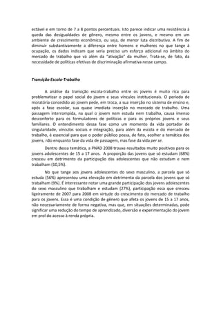 estável e em torno de 7 a 8 pontos percentuais. Isto parece indicar uma resistência à 
queda  das  desigualdades  de  gênero,  mesmo  entre  os  jovens,  e  mesmo  em  um 
ambiente  de  crescimento  econômico,  ou  seja,  de  menor  luta  distributiva.  A  fim  de 
diminuir  substantivamente  a  diferença  entre  homens  e  mulheres  no  que  tange  à 
ocupação,  os  dados  indicam  que  seria  preciso  um  esforço  adicional  no  âmbito  do 
mercado  de  trabalho  que  vá  além  da  “ativação”  da  mulher.  Trata‐se,  de  fato,  da 
necessidade de políticas efetivas de discriminação afirmativa nesse campo. 
 

Transição Escola‐Trabalho 
  
        A  análise  da  transição  escola‐trabalho  entre  os  jovens  é  muito  rica  para 
problematizar  o  papel  social  do  jovem  e  seus  vínculos  institucionais.  O  período  de 
moratória concedido ao jovem pede, em troca, a sua inserção no sistema de ensino e, 
após  a  fase  escolar,  sua  quase  imediata  inserção  no  mercado  de  trabalho.  Uma 
passagem  interrompida,  na  qual  o  jovem  nem  estuda  nem  trabalha,  causa  imenso 
desconforto  para  os  formuladores  de  políticas  e  para  os  próprios  jovens  e  seus 
familiares.  O  entendimento  dessa  fase  como  um  momento  da  vida  portador  de 
singularidade,  vínculos  sociais  e  integração,  para  além  da  escola  e  do  mercado  de 
trabalho, é essencial para que o poder público possa, de fato, acolher a temática dos 
jovens, não enquanto fase da vida de passagem, mas fase da vida per se. 
       Dentro dessa temática, a PNAD 2008 trouxe resultados muito positivos para os 
jovens adolescentes de 15 a 17 anos.  A proporção das jovens que só estudam (68%) 
cresceu  em  detrimento  da  participação  das  adolescentes  que  não  estudam  e  nem 
trabalham (10,5%).   
        No  que  tange  aos  jovens  adolescentes  do  sexo  masculino,  a  parcela  que  só 
estuda (56%) apresentou uma elevação em detrimento da parcela dos jovens que só 
trabalham (9%). É interessante notar uma grande participação dos jovens adolescentes 
do  sexo  masculino  que  trabalham  e  estudam  (27%),  participação  essa  que  cresceu 
ligeiramente  de  2007  para  2008  em  virtude  do  crescimento  do  mercado  de  trabalho 
para os jovens. Essa é uma condição de gênero que afeta os jovens de 15 a 17 anos, 
não necessariamente de forma negativa, mas que, em situações determinadas, pode 
significar uma redução do tempo de aprendizado, diversão e experimentação do jovem 
em prol do acesso à renda própria. 
 
 