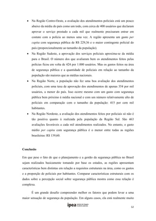   Na Região Centro-Oeste, a avaliação dos atendimentos policiais está um pouco
        abaixo da média do país como um todo, com cerca de 400 usuários que declaram
        aprovar o serviço prestado a cada mil que realmente precisaram entrar em
        contato com a polícia ao menos uma vez. A região apresenta um gasto per
        capita com segurança pública de R$ 229,36 e o maior contingente policial do
        país (proporcionalmente ao tamanho da população).
       Na Região Sudeste, a aprovação dos serviços policiais aproxima-se da média
        para o Brasil. O número dos que avaliaram bem os atendimentos feitos pelas
        polícias ficou em volta de 424 por 1.000 usuários. Mas os gastos feitos na área
        de segurança pública e a quantidade de policiais em relação ao tamanho da
        população são maiores que as médias nacionais.
       Na Região Norte, a população não fez uma boa avaliação dos atendimentos
        policiais, com uma taxa de aprovação dos atendimentos de apenas 354 por mil
        usuários, a menor do país. Isso ocorre mesmo com um gasto com segurança
        pública bem próximo à média nacional e com um número relativamente alto de
        policiais em comparação com o tamanho da população: 415 por cem mil
        habitantes.
       Na Região Nordeste, a avaliação dos atendimentos feitos por policiais só não é
        tão positiva quanto à realizada pela população da Região Sul. São 463
        avaliações favoráveis a cada mil atendimentos realizados. No entanto, o gasto
        médio per capita com segurança pública é o menor entre todas as regiões
        brasileiras: R$ 139,60.
 

Conclusão

Em que pese o fato de que o planejamento e a gestão da segurança pública no Brasil
sejam realizados basicamente tomando por base os estados, as regiões apresentam
características bem distintas em relação a requisitos estruturais na área, como os gastos
e a proporção de policiais por habitantes. Comparar características estruturais com os
dados sobre a percepção social sobre segurança pública mostra como essa relação é
complexa.

        É um grande desafio compreender melhor os fatores que podem levar a uma
maior sensação de segurança da população. Em alguns casos, ela está realmente muito

                                                                                      12 
 