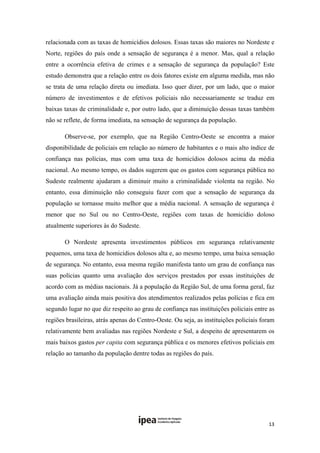 relacionada com as taxas de homicídios dolosos. Essas taxas são maiores no Nordeste e
Norte, regiões do país onde a sensação de segurança é a menor. Mas, qual a relação
entre a ocorrência efetiva de crimes e a sensação de segurança da população? Este
estudo demonstra que a relação entre os dois fatores existe em alguma medida, mas não
se trata de uma relação direta ou imediata. Isso quer dizer, por um lado, que o maior
número de investimentos e de efetivos policiais não necessariamente se traduz em
baixas taxas de criminalidade e, por outro lado, que a diminuição dessas taxas também
não se reflete, de forma imediata, na sensação de segurança da população.

       Observe-se, por exemplo, que na Região Centro-Oeste se encontra a maior
disponibilidade de policiais em relação ao número de habitantes e o mais alto índice de
confiança nas polícias, mas com uma taxa de homicídios dolosos acima da média
nacional. Ao mesmo tempo, os dados sugerem que os gastos com segurança pública no
Sudeste realmente ajudaram a diminuir muito a criminalidade violenta na região. No
entanto, essa diminuição não conseguiu fazer com que a sensação de segurança da
população se tornasse muito melhor que a média nacional. A sensação de segurança é
menor que no Sul ou no Centro-Oeste, regiões com taxas de homicídio doloso
atualmente superiores às do Sudeste.

       O Nordeste apresenta investimentos públicos em segurança relativamente
pequenos, uma taxa de homicídios dolosos alta e, ao mesmo tempo, uma baixa sensação
de segurança. No entanto, essa mesma região manifesta tanto um grau de confiança nas
suas polícias quanto uma avaliação dos serviços prestados por essas instituições de
acordo com as médias nacionais. Já a população da Região Sul, de uma forma geral, faz
uma avaliação ainda mais positiva dos atendimentos realizados pelas polícias e fica em
segundo lugar no que diz respeito ao grau de confiança nas instituições policiais entre as
regiões brasileiras, atrás apenas do Centro-Oeste. Ou seja, as instituições policiais foram
relativamente bem avaliadas nas regiões Nordeste e Sul, a despeito de apresentarem os
mais baixos gastos per capita com segurança pública e os menores efetivos policiais em
relação ao tamanho da população dentre todas as regiões do país. 




                                                                                        13 
 