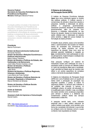 Governo Federal                                     O Sistema de Indicadores
Secretaria de Assuntos Estratégicos da
                                                    de Percepção Social (SIPS)
Presidência da República
Ministro Wellington Moreira Franco                  O Instituto de Pesquisa Econômica Aplicada
         
                                                    (Ipea) atua como importante agente no cenário
                                                    das políticas públicas. O Instituto assume o
                                                    compromisso de articular e disseminar estudos e
                                                    pesquisas, subsidiar a elaboração de planos,
Fundação pública vinculada à Secretaria de
                                                    políticas   e   programas       governamentais,
Assuntos Estratégicos da Presidência da             assessorar processos decisórios de instituições
República, o Ipea fornece suporte técnico e         governamentais, além de cooperar com
institucional às ações governamentais –             governos e entidades internacionais no seu
possibilitando a formulação de inúmeras políticas   campo de atuação. Apesar do imenso leque de
públicas e programas de desenvolvimento             ações voltadas para a elaboração de estudos
brasileiro – e disponibiliza, para a sociedade,     sobre cenários, o Ipea tem pouca tradição na
pesquisas e estudos realizados por seus             formulação de dados primários.
técnicos.
                                                    O trabalho atual, portanto, possui como benefício
Presidente                                          direto o aprimoramento das funções do Instituto
Marcio Pochmann                                     dentro da sociedade civil, tornando-se um
                                                    produtor de dados primários em nichos
Diretor de Desenvolvimento Institucional            específicos de atuação. Esse novo ramo de
Fernando Ferreira                                   atividade garantirá visibilidade e respaldo ao
Diretor de Estudos e Relações Econômicas e          Ipea, concedendo-lhe maior participação no ciclo
Políticas Internacionais                            de planejamento, implementação e avaliação das
Mário Lisboa Theodoro                               políticas públicas do País.
Diretor de Estudos e Políticas do Estado, das
Instituições e da Democracia                        Esta pesquisa configura um sistema de
José Celso Pereira Cardoso Júnior                   indicadores sociais para verificação de como a
Diretor de Estudos e Políticas                      população avalia os serviços de utilidade pública
Macroeconômicas                                     e o grau de importância deles para a sociedade.
João Sicsú                                          Logo, permitirá ao Estado atuar de maneira mais
Diretora de Estudos e Políticas Regionais,          eficaz e em pontos específicos da complexa
Urbanas e Ambientais                                cultura e demanda da população brasileira.
Liana Maria da Frota Carleial
Diretor de Estudos e Políticas Setoriais de         O Sistema de Indicadores de Percepção Social
Inovação, Regulação e Infraestrutura                (SIPS) tem como finalidade servir um quadro de
Marcio Wohlers de Almeida                           dados sobre a percepção da população nas
                                                    seguintes questões: i) justiça; ii) cultura; iii)
Diretor de Estudos e Políticas Sociais              segurança pública; iv) serviços para mulheres e
Jorge Abrahão de Castro                             de cuidados das crianças, v) bancos; vi)
                                                    mobilidade urbana; vii) saúde; viii) educação; e;
Chefe de Gabinete                                   ix) qualificação para o trabalho. Logo, as análises
Pérsio Davison                                      dos dados servirão como arcabouço pragmático
                                                    para otimizar a eficácia e a eficiência dos
Assessor-chefe de Imprensa e Comunicação            investimentos públicos diante dos serviços
Daniel Castro                                       direcionados a estes fins.

                                                    A pesquisa servirá tanto como indicador
URL: http://www.ipea.gov.br                         essencial para o setor público estruturar da
Ouvidoria: http://www.ipea.gov.br/ouvidoria         melhor maneira suas ações, como também uma
                                                    forma de a sociedade civil entender o que de fato
                                                    se configura como de interesse comum e quais
                                                    os fatores mais requisitados ao Estado.


 




                                                                                                   2 
 