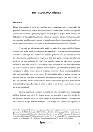 SIPS ‐ SEGURANÇA PÚBLICA 
 

Introdução

Dando continuidade à tarefa de contribuir com a discussão sobre a percepção da
população brasileira em relação ao desempenho do Estado, o Ipea divulga este segundo
comunicado referente à primeira pesquisa realizada para o projeto SIPS (Sistema de
Indicadores de Percepção Social) sobre o tema da segurança pública. Neste estudo, são
apresentadas, as diferentes formas de os cidadãos perceberem, nas regiões brasileiras,
como o poder público atua em relação ao problema da criminalidade e da violência.

             O que está por trás da percepção social a respeito da segurança pública? Como
fornecer uma maior sensação de segurança à população? Um maior número de policiais
aumenta a confiança dos cidadãos no trabalho policial? Em que medida maiores
investimentos na área alcançam o objetivo de fazer com que a população perceba uma
melhoria em sua qualidade de vida? Este trabalho, apesar de não trazer respostas
definitivas para essas questões, é norteado por essa preocupação com o aprimoramento
da ação do Estado na área de segurança pública. Por isso, os comentários e gráficos que
se seguem às tabelas com os dados de percepção social em relação à segurança pública
são contextualizados com o acréscimo de informações sobre os gastos na área, os
efetivos policiais e as taxas de homicídio doloso por cada região (ano base: 2009)1. A
taxa de homicídio doloso foi selecionada dentre outras formas possíveis de se indicar
criminalidade violenta. Esse tipo de crime se refere ao ato de tirar a vida de uma pessoa
de forma intencional.

             Deve-se realçar que a imagem construída por uma população sobre a segurança
pública depende uma série de fatores, como, por exemplo, a sua faixa média de
escolaridade, renda ou idade, ou, ainda, do tipo de atuação da imprensa. Tais elementos
estão além do escopo deste levantamento. Mas indagar se a sensação de segurança é

                                                       
1
 Os dados sobre população, gastos com segurança pública, efetivos policiais e taxas de criminalidade são
provenientes do IBGE, do Anuário 2010 do Fórum Brasileiro de Segurança Pública e da Secretaria
Nacional de Segurança Pública, e são informações referentes ao ano de 2009. A pesquisa do Ipea sobre
segurança pública para o SIPS foi a campo entre os dias 17 e 31 de maio de 2010. A margem de erro da
amostra no nível nacional é de 1,86%, para cima ou para baixo, e de 5% para as regiões do país.


                                                                                                      3 
 