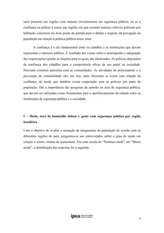 mais presente nas regiões com maiores investimentos em segurança pública, ou se a
confiança na polícia é maior nas regiões em que existem maiores efetivos policiais por
habitante consistem em bom ponto de partida para o debate a respeito da percepção da
população em relação à política pública nesse setor.

       A confiança é o elo fundamental entre os cidadãos e as instituições que devem
representar o interesse público. É resultado das visões sobre o desempenho e adequação
das organizações quanto às funções para as quais são idealizadas. As polícias dependem
da confiança dos cidadãos para o cumprimento eficaz de seu papel na sociedade.
Precisam construir parcerias com as comunidades. As atividades de policiamento e a
prevenção da criminalidade são, em tese, mais eficientes se existe essa relação de
confiança, de modo que também exista cooperação com as polícias por parte da
população. Daí a importância das pesquisas de opinião na área de segurança pública,
que devem ser utilizadas como ferramentas para o aperfeiçoamento da relação entre as
instituições de segurança pública e a sociedade.

 

I – Medo, taxa de homicídio doloso e gasto com segurança pública por região
brasileira

Com o objetivo de avaliar a sensação de insegurança da população de acordo com as
diferentes regiões do país, perguntou-se aos entrevistados sobre o grau de medo em
relação a serem vítimas de assassinato. Em uma escala de “Nenhum medo” até “Muito
medo”, a distribuição das respostas foi a seguinte:

 

 

 

 

 




                                                                                    4 
 