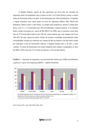 A Região Sudeste, apesar de não apresentar um nível alto de sensação de
segurança entre sua população (que é maior no Sul e no Centro-Oeste), possui o menor
índice de homicídio doloso do país: 16,43 homicídios por 100 mil habitantes. É também
a região brasileira com maior gasto na área de segurança pública (R$ 248,89 por
habitante). Minas Gerais e São Paulo, os estados mais populosos, puxam a média para
baixo, com 7,1 e 11 homicídios por 100 mil habitantes, respectivamente. É no Espírito
Santo, estado com gasto per capita de R$ 200,67 em 2009, que se encontra a taxa mais
alta, de 57,9 homicídios dolosos por 100 mil, menor apenas que a de Alagoas (63,3 por
100 mil). Ou seja, apesar do maior volume de notícias veiculadas nacionalmente sobre
criminalidade violenta ser referente aos estados do Rio de Janeiro e de São Paulo, tendo
por indicador a taxa de homicídios dolosos, a Região Sudeste não é, de fato, a mais
violenta. As taxas de homicídios até caíram naqueles dois estados, comparados os anos
de 2009 e 2010 (cerca de 17% no Rio de Janeiro e 14% em São Paulo).




Gráfico 1 – Sensação de segurança, taxa de homicídio doloso por milhão de habitantes
e gasto per capita com segurança pública – regiões brasileiras


    300 

    250 

    200 

    150 

    100 

     50

      0 
             BRASIL           Centro-Oeste           Nordeste              Norte          Sudeste               Sul 

           Sensação segurança (Taxa de indivíduos que não têm medo de serem assassinados, por mil habitantes). BRASIL = 97
           Violência (Homicídios dolosos, por milhão de habitantes). BRASIL = 224
           Gasto com segurança pública (per capita). BRASIL = R$ 200,07


                                                                                                                               

Fonte: Pesquisa SIPS – Ipea, 2010, FBSP e IBGE, 2010. 


 

 


                                                                                                                             6 
 
