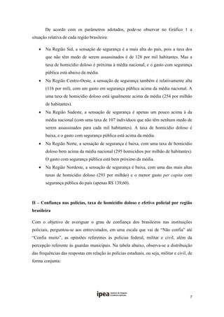         De acordo com os parâmetros adotados, pode-se observar no Gráfico 1 a
situação relativa de cada região brasileira:

       Na Região Sul, a sensação de segurança é a mais alta do país, pois a taxa dos
        que não têm medo de serem assassinados é de 128 por mil habitantes. Mas a
        taxa de homicídio doloso é próxima à média nacional, e o gasto com segurança
        pública está abaixo da média.
       Na Região Centro-Oeste, a sensação de segurança também é relativamente alta
        (116 por mil), com um gasto em segurança pública acima da média nacional. A
        uma taxa de homicídio doloso está igualmente acima da média (254 por milhão
        de habitantes).
       Na Região Sudeste, a sensação de segurança é apenas um pouco acima à da
        média nacional (com uma taxa de 107 indivíduos que não têm nenhum medo de
        serem assassinados para cada mil habitantes). A taxa de homicídio doloso é
        baixa, e o gasto com segurança pública está acima da média.
       Na Região Norte, a sensação de segurança é baixa, com uma taxa de homicídio
        doloso bem acima da média nacional (295 homicídios por milhão de habitantes).
        O gasto com segurança pública está bem próximo da média. 
       Na Região Nordeste, a sensação de segurança é baixa, com uma das mais altas
        taxas de homicídio doloso (293 por milhão) e o menor gasto per capita com
        segurança pública do país (apenas R$ 139,60). 
 

II – Confiança nas polícias, taxa de homicídio doloso e efetivo policial por região
brasileira

Com o objetivo de averiguar o grau de confiança dos brasileiros nas instituições
policiais, perguntou-se aos entrevistados, em uma escala que vai de “Não confia” até
“Confia muito”, as opiniões referentes às polícias federal, militar e civil, além da
percepção referente às guardas municipais. Na tabela abaixo, observa-se a distribuição
das frequências das respostas em relação às polícias estaduais, ou seja, militar e civil, de
forma conjunta:

 

 

                                                                                          7 
 