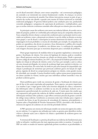 26 Relatório de Pesquisa
uso de álcool associado à direção, entre outras campanhas – até a estruturação pedagógica
de conteúdo a ser ministrado nos ensinos fundamental e médio. As crianças e os jovens
de hoje serão os motoristas de amanhã. Esse último item precisa avançar no país, já que a
maioria das escolas não aborda a questão nem mesmo de forma transversal ao conteúdo
tradicional pedagógico. O governo federal poderia criar condições para isso, produzindo
conteúdo pedagógico e programas de capacitação de professores e multiplicadores, para
que as escolas comecem a ministrar conteúdo sobre educação no trânsito para seus alunos.
As principais causas dos acidentes com morte nas rodovias federais, de acordo com os
dados da pesquisa, podem ser combatidas pela realização maciça de campanhas educativas.
Essas campanhas devem chamar a atenção dos condutores para os principais motivos asso-
ciados aos acidentes, como: a desatenção no trânsito (o uso de celular na direção se encaixa
nesse grupo), o uso de álcool e o desrespeito às normas elementares de trânsito, como a ul-
trapassagem em locais proibidos e o excesso de velocidade, por exemplo. As campanhas não
podem ser esporádicas, elas devem ser perenes e focar diretamente o público-alvo traçado
no projeto de comunicação. A tendência, nos últimos anos, é a realização de campanhas
com imagens chocantes para que os motoristas despertem para a seriedade do problema.
Outro grupo importante de medidas refere-se às questões regulatórias e estruturas de
gestão e fiscalização de trânsito. Em termos de legislação de trânsito, pode-se considerar
que o Brasil apresenta uma boa situação em relação aos demais países. Desde a aprovação
do novo código de trânsito brasileiro, em 1997, e da criação de leis federais posteriores mais
rígidas em relação às infrações de trânsito, como a Lei Seca, por exemplo, o país se coloca
em uma situação privilegiada, em termos de arcabouço legal, para reprimir os desvios e os
abusos dos motoristas. Por outro lado, há ainda no país uma sensação de impunidade com
relação à penalização de motoristas que provocam acidentes graves em função de negli-
gência, ingestão de álcool ou comportamento perigoso no trânsito, como grande excesso
de velocidade, por exemplo. A justiça brasileira tende a aplicar penas pouco proporcionais
aos danos causados às vítimas, mesmo que esses indivíduos tenham assumido o risco de
produzir acidentes graves.
Outro problema grave reside nas estruturas de gestão e fiscalização de trânsito para
que de fato as leis sejam respeitadas pela população. Neste aspecto, um ponto importante
a se ressaltar é que o órgão gestor tenha uma estrutura adequada de coleta e tratamento
das informações sobre os acidentes ocorridos na sua área de jurisdição, inclusive com o
mapeamento georreferenciado da ocorrência de cada um. A maior parte dos estados que
são responsáveis pela gestão das rodovias de âmbito estadual não apresentam sistemas de
informações mínimos sobre acidentes, o que reflete a estrutura precária de gestão e controle
do tráfego nessas rodovias. Geralmente as estruturas estão mais voltadas para o registro e
o controle das frotas, já que há processos de arrecadação de impostos, principalmente o
Imposto sobre a Propriedade de Veículos Automotores (IPVA), associados a eles, ficando a
estrutura de registros de acidentes em um nível de prioridade inferior.
A PRF apresenta um sistema de informação modelo em termos de registro de aciden-
tes em rodovias. E os registros são utilizados por todos os gestores para identificar trechos
críticos e planejar ações com o objetivo de reduzir a quantidade de acidentes graves nas
rodovias federais.
A estrutura de fiscalização e a presença de policiais nas rodovias são fundamentais para
inibir as infrações e também para dar mais segurança para todos os usuários. A atuação da
PRF em todos os estados de maneira capilarizada permite reconhecer as peculiaridades, a
 
