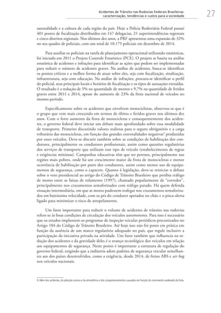 27Acidentes de Trânsito nas Rodovias Federais Brasileiras:
caracterização, tendências e custos para a sociedade
sazonalidade e a cultura de cada região do país. Hoje a Polícia Rodoviária Federal possui
401 postos de fiscalização distribuídos em 147 delegacias, 21 superintendências regionais
e cinco distritos regionais. Nos últimos dez anos, a PRF apresentou uma expansão de 32%
no seu quadro de policiais, com um total de 10.175 policiais em dezembro de 2014.
Para auxiliar os policiais na tarefa de planejamento operacional utilizando estatísticas,
foi iniciado em 2011 o Projeto Controle Estatístico (PCE). O projeto se baseia na análise
estatística de acidentes e infrações para identificar as ações que podem ser implementadas
para reduzir o número de acidentes graves. Na análise de acidentes, busca-se identificar
os pontos críticos e a melhor forma de atuar sobre eles, seja com fiscalização, sinalização,
infraestrutura, seja com educação. Na análise de infrações, procura-se identificar o perfil
do policial, seus principais locais e horários de fiscalização e os tipos de autuações extraídas.
O resultado é a redução de 5% na quantidade de mortos e 9,7% na quantidade de feridos
graves entre 2011 e 2014, apesar do aumento de 23% da frota nacional de veículos no
mesmo período.
Especificamente sobre os acidentes que envolvem motociclistas, observou-se que é
o grupo que vem mais crescendo em termos de óbitos e feridos graves nos últimos dez
anos. Com o forte aumento da frota de motocicletas e consequentemente dos aciden-
tes, o governo federal deve iniciar um debate mais aprofundado sobre essa modalidade
de transporte. Primeiro discutindo valores realistas para o seguro obrigatório e a carga
tributária das motocicletas, em função das grandes externalidades negativas9
produzidas
por esses veículos. Deve-se discutir também sobre as condições de habilitação dos con-
dutores, principalmente os condutores profissionais, assim como questões regulatórias
dos serviços de transporte que utilizam esse tipo de veículo (estabelecimento de regras
e exigências mínimas). Campanhas educativas têm que ser perenes, principalmente nas
regiões mais pobres, onde há um crescimento maior da frota de motocicletas e menor
ocorrência de habilitação por parte dos condutores, assim como menor uso de equipa-
mentos de segurança, como o capacete. Quanto à legislação, deve-se reiniciar o debate
sobre o veto presidencial ao artigo do Código de Trânsito Brasileiro que proíbia tráfego
de motos entre as faixas de rolamento (1997), chamado popularmente de “corredor”,
principalmente nos cruzamentos semaforizados com tráfego parado. Há quem defenda
situação intermediária, em que as motos pudessem trafegar nos cruzamentos semaforiza-
dos em baixíssima velocidade, com os pés do condutor apoiados no chão e o pisca-alerta
ligado para minimizar o risco de atropelamento.
Um fator importante para reduzir o volume de acidentes de trânsito nas rodovias
refere-se às boas condições de circulação dos veículos automotores. Para isso é necessário
que os estados implantem os programas de inspeção veicular periódicos preconizados no
Artigo 104 do Código de Trânsito Brasileiro. Até hoje isso não foi posto em prática em
função da ausência de um marco regulatório adequado no país, que regule inclusive a
participação da iniciativa privada na atividade. Um fator também que influencia na re-
dução dos acidentes e da gravidade deles é o avanço tecnológico dos veículos em relação
aos equipamentos de segurança. Neste ponto é importante a estrutura de regulação do
governo federal, exigindo que a indústria adote padrões de segurança veicular semelhan-
tes aos dos países desenvolvidos, como a exigência, desde 2014, de freios ABS e air bag
nos veículos nacionais.
9.Além dos acidentes, da poluição sonora e da atmosférica e dos congestionamentos causados em função do crescimento acelerado da frota.
 