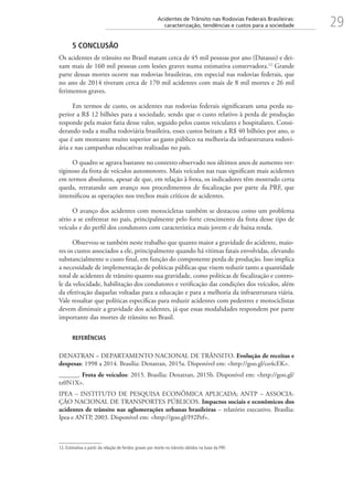29Acidentes de Trânsito nas Rodovias Federais Brasileiras:
caracterização, tendências e custos para a sociedade
5 CONCLUSÃO
Os acidentes de trânsito no Brasil matam cerca de 45 mil pessoas por ano (Datasus) e dei-
xam mais de 160 mil pessoas com lesões graves numa estimativa conservadora.12
Grande
parte dessas mortes ocorre nas rodovias brasileiras, em especial nas rodovias federais, que
no ano de 2014 tiveram cerca de 170 mil acidentes com mais de 8 mil mortes e 26 mil
ferimentos graves.
Em termos de custo, os acidentes nas rodovias federais significaram uma perda su-
perior a R$ 12 bilhões para a sociedade, sendo que o custo relativo à perda de produção
responde pela maior fatia desse valor, seguido pelos custos veiculares e hospitalares. Consi-
derando toda a malha rodoviária brasileira, esses custos beiram a R$ 40 bilhões por ano, o
que é um montante muito superior ao gasto público na melhoria da infraestrutura rodovi-
ária e nas campanhas educativas realizadas no país.
O quadro se agrava bastante no contexto observado nos últimos anos de aumento ver-
tiginoso da frota de veículos automotores. Mais veículos nas ruas significam mais acidentes
em termos absolutos, apesar de que, em relação à frota, os indicadores têm mostrado certa
queda, retratando um avanço nos procedimentos de fiscalização por parte da PRF, que
intensificou as operações nos trechos mais críticos de acidentes.
O avanço dos acidentes com motocicletas também se destacou como um problema
sério a se enfrentar no país, principalmente pelo forte crescimento da frota desse tipo de
veículo e do perfil dos condutores com característica mais jovem e de baixa renda.
Observou-se também neste trabalho que quanto maior a gravidade do acidente, maio-
res os custos associados a ele, principalmente quando há vítimas fatais envolvidas, elevando
substancialmente o custo final, em função do componente perda de produção. Isso implica
a necessidade de implementação de políticas públicas que visem reduzir tanto a quantidade
total de acidentes de trânsito quanto sua gravidade, como políticas de fiscalização e contro-
le da velocidade, habilitação dos condutores e verificação das condições dos veículos, além
da efetivação daquelas voltadas para a educação e para a melhoria da infraestrutura viária.
Vale ressaltar que políticas específicas para reduzir acidentes com pedestres e motociclistas
devem diminuir a gravidade dos acidentes, já que essas modalidades respondem por parte
importante das mortes de trânsito no Brasil.
REFERÊNCIAS
DENATRAN – DEPARTAMENTO NACIONAL DE TRÂNSITO. Evolução de receitas e
despesas: 1998 a 2014. Brasília: Denatran, 2015a. Disponível em: http://goo.gl/co4cEK.
______. Frota de veículos: 2015. Brasília: Denatran, 2015b. Disponível em: http://goo.gl/
tz0N1X.
IPEA – INSTITUTO DE PESQUISA ECONÔMICA APLICADA; ANTP – ASSOCIA-
ÇÃO NACIONAL DE TRANSPORTES PÚBLICOS. Impactos sociais e econômicos dos
acidentes de trânsito nas aglomerações urbanas brasileiras – relatório executivo. Brasília:
Ipea e ANTP, 2003. Disponível em: http://goo.gl/I92Pef.
12. Estimativa a partir da relação de feridos graves por morte no trânsito obtidos na base da PRF.
 