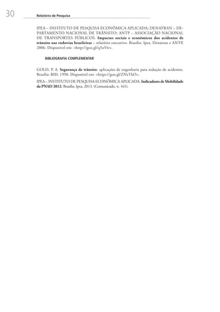 30 Relatório de Pesquisa
IPEA – INSTITUTO DE PESQUISA ECONÔMICA APLICADA; DENATRAN – DE-
PARTAMENTO NACIONAL DE TRÂNSITO; ANTP – ASSOCIAÇÃO NACIONAL
DE TRANSPORTES PÚBLICOS. Impactos sociais e econômicos dos acidentes de
trânsito nas rodovias brasileiras – relatório executivo. Brasília: Ipea, Denatran e ANTP,
2006. Disponível em: http://goo.gl/q5oVrr.
BIBLIOGRAFIA COMPLEMENTAR
GOLD, P. A. Segurança de trânsito: aplicações de engenharia para redução de acidentes.
Brasília: BID, 1998. Disponível em: https://goo.gl/ZNzTkO.
IPEA – INSTITUTO DE PESQUISA ECONÔMICA APLICADA. Indicadores de Mobilidade
da PNAD 2012. Brasília: Ipea, 2013. (Comunicado, n. 161).
 