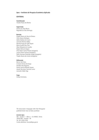 Ipea – Instituto de Pesquisa Econômica Aplicada
EDITORIAL
Coordenação
Cláudio Passos de Oliveira
Supervisão
Everson da Silva Moura
Reginaldo da Silva Domingos
Revisão
Ângela Pereira da Silva de Oliveira
Clícia Silveira Rodrigues
Idalina Barbara de Castro
Leonardo Moreira Vallejo
Marcelo Araujo de Sales Aguiar
Marco Aurélio Dias Pires
Olavo Mesquita de Carvalho
Regina Marta de Aguiar
Erika Adami Santos Peixoto (estagiária)
Laryssa Vitória Santana (estagiária)
Pedro Henrique Ximendes Aragão (estagiário)
Thayles Moura dos Santos (estagiária)
Editoração
Bernar José Vieira
Cristiano Ferreira de Araújo
Daniella Silva Nogueira
Danilo Leite de Macedo Tavares
Jeovah Herculano Szervinsk Junior
Leonardo Hideki Higa
Capa
Andrey Tomimatsu
The manuscripts in languages other than Portuguese
published herein have not been proofread.
Livraria Ipea
SBS – Quadra 1 − Bloco J − Ed. BNDES, Térreo
70076-900 − Brasília – DF
Tel.: (61) 2026-5336
Correio eletrônico: livraria@ipea.gov.br
 