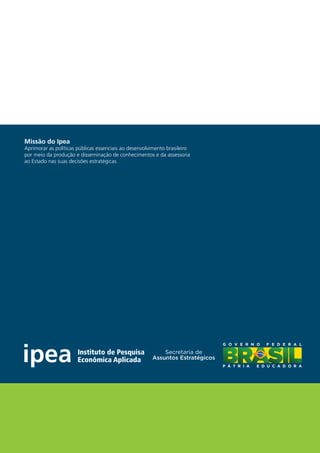 Missão do Ipea
Aprimorar as políticas públicas essenciais ao desenvolvimento brasileiro
por meio da produção e disseminação de conhecimentos e da assessoria
ao Estado nas suas decisões estratégicas.
 