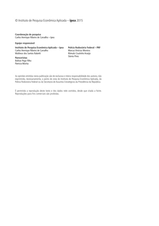 Coordenação de pesquisa
Carlos Henrique Ribeiro de Carvalho – Ipea
Equipe responsável
Instituto de Pesquisa Econômica Aplicada – Ipea
Carlos Henrique Ribeiro de Carvalho
Matheus dos Santos Rabetti
Pareceristas
Bolívar Pego Filho
Patrícia Morita
Polícia Rodoviária Federal – PRF
Marcus Vinícius Moreira
Rômulo Coutinho Araújo
Stenio Pires
As opiniões emitidas nesta publicação são de exclusiva e inteira responsabilidade dos autores, não
exprimindo, necessariamente, o ponto de vista do Instituto de Pesquisa Econômica Aplicada, da
Polícia Rodoviária Federal ou da Secretaria de Assuntos Estratégicos da Presidência da República.
É permitida a reprodução deste texto e dos dados nele contidos, desde que citada a fonte.
Reproduções para fins comerciais são proibidas.
© Instituto de Pesquisa Econômica Aplicada – ipea 2015
 