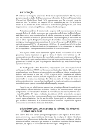 1 INTRODUÇÃO
Os acidentes de transporte terrestre no Brasil matam aproximadamente 43 mil pessoas
por ano segundo os dados do Departamento de Informática do Sistema Único de Saúde
(Datasus), do Ministério da Saúde (MS), representando uma das principais causas de
morte no país. Os acidentes nas rodovias federais respondem por cerca de 20% dessas
mortes (8.227 mortes em 2014), com cerca de 26 mil feridos graves por ano, com fortes
impactos sobre o orçamento público e a renda das famílias atingidas.
A situação dos acidentes de trânsito tende a se agravar ainda mais neste contexto de franca
expansão da frota de veículos automotores que o país está vivendo desde o final do século pas-
sado. Destacam-se, nessa expansão da frota de veículos automotores, as vendas de motocicletas,
que, por características intrínsecas, apresentam baixas condições de proteção aos usuários em
caso de colisão e queda. Isso proporciona alto grau de severidade aos acidentes que envolvem
esse tipo de veículo, aumentando as estatísticas de mortes e feridos graves. Desde 2003, a frota
nacional aumentou 136,5%; a de automóveis, 102,6%; e a de motocicletas, 269,8% (gráfico
1), principalmente no Nordeste brasileiro (incremento de 414%), aumentando os conflitos
nas ruas e rodovias e consequentemente a quantidade de vítimas de trânsito.
Não se pode calcular o que representam a perda de uma vida humana ou os danos
psíquicos e estresses traumáticos aos quais as vítimas de trânsito e seus familiares são sub-
metidos após eventos dessa natureza. Por outro lado, quando ocorre um acidente, há tam-
bém a formação de custos econômico-financeiros que impactam diretamente as famílias, os
governos e a sociedade em geral, os quais podem ser estimados por meio de metodologias
específicas de cálculo.
Na década passada, o Ipea desenvolveu, conjuntamente com a Associação Nacional
de Transportes Públicos (ANTP) e o Departamento Nacional de Trânsito (Denatran), duas
pesquisas sobre o tema: Impactos sociais e econômicos dos acidentes de trânsito nas aglomerações
urbanas, realizada entre os anos 2001 e 2003, e Impactos sociais e econômicos dos acidentes
de trânsito nas rodovias brasileiras, realizada no período de 2004 a 2006. Neste trabalho são
apresentados os resultados da atualização dos valores e a análise da evolução dos custos dos
acidentes de trânsito nas rodovias federais, utilizando-se para isso procedimentos de cálculos
simplificados, com base na metodologia adotada naquelas pesquisas.
Dessa forma, este relatório apresenta uma caracterização geral dos acidentes de trânsi-
to nas rodovias federais brasileiras, analisando a evolução dos seus custos e seus principais
componentes. Foi utilizada a base de dados da Polícia Rodoviária Federal (PRF) nos anos-
-base 2007, 2010 e 2014 para a realização das análises e cálculos apresentados nas seções
2 e 3 do documento, bem como uma atualização monetária dos custos dos acidentes nas
demais rodovias brasileiras. Por fim, são discutidas algumas políticas públicas necessárias
para a redução do número de acidentes nas rodovias brasileiras e apresentadas algumas
conclusões e recomendações destacadas do trabalho.
2 PANORAMA GERAL DOS ACIDENTES DE TRÂNSITO NAS RODOVIAS
FEDERAIS BRASILEIRAS
Nos últimos doze anos, o Brasil passa por um período de forte expansão da frota de veí-
culos automotores, o que se reflete na deterioração das condições de trânsito não só dos
grandes centros urbanos como também das rodovias. Quanto maior o tráfego de veículos,
maiores os conflitos existentes, o que pressiona os índices de acidentes em todas as rodovias
brasileiras, em especial as rodovias federais fiscalizadas pela PRF (gráfico 1).
 