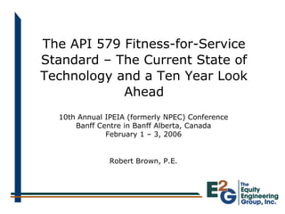 The API 579 Fitness-for-Service
Standard – The Current State of
Technology and a Ten Year Look
Ahead
Robert Brown, P.E.
10th Annual IPEIA (formerly NPEC) Conference
Banff Centre in Banff Alberta, Canada
February 1 – 3, 2006
 