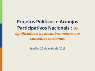 Projetos Políticos e Arranjos
Participativos Nacionais : Os
significados e os desdobramentos nos
conselhos nacionais
Brasília, 20 de maio de 2013

 