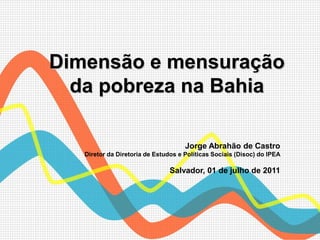 Dimensão e mensuração
  da pobreza na Bahia

                                     Jorge Abrahão de Castro
   Diretor da Diretoria de Estudos e Políticas Sociais (Disoc) do IPEA

                                Salvador, 01 de julho de 2011
 