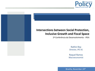 Intersections between Social Protection,
       Inclusive Growth and Fiscal Space
            2ª Conferência do Desenvolvimento - IPEA



                               Rathin Roy
                              Director, IPC-IG

                             Raquel Ramos
                             Macroeconomist




                          Brasília, November 24th
 