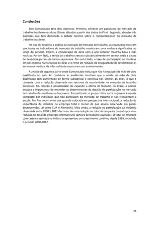 Conclusões 
Este  Comunicado  teve  dois  objetivos.  Primeiro,  oferecer  um  panorama  do  mercado  de 
trabalho brasileiro nas duas últimas décadas a partir dos dados da Pnad. Segundo, abordar três 
questões  que  têm  dominado  o  debate  recente  sobre  o  comportamento  do  mercado  de 
trabalho brasileiro.  
No que diz respeito à análise da evolução do mercado de trabalho, os resultados mostram 
que  todos  os  indicadores  do  mercado  de  trabalho  mostraram  uma  melhora  significativa  ao 
longo  do  período.  Porém,  a  comparação  de  2012  com  o  ano  anterior  mostrou  boas  e  más 
notícias. Por um lado, a renda do trabalho cresceu substancialmente em termos reais e a taxa 
de  desemprego  caiu  de  forma  expressiva.  Por  outro  lado,  a  taxa de  participação  se  manteve 
em nos mesmo níveis baixos de 2011 e o ritmo de redução da desigualdade de rendimentos e, 
em menor medida, da informalidade mostraram um arrefecimento.  
A análise da segunda parte deste Comunicado indica que não há escassez de mão de obra 
qualificada  no  país.  Ao  contrário,  as  evidências  mostram  que  a  oferta  de  mão  de  obra 
qualificada  tem  aumentado  de  forma  substancial  e  contínua  nos  últimos  15  anos,  o  que  é 
coerente  com  a  redução  observada  nos  retornos  da  escolaridade  no  mercado  de  trabalho 
brasileiro.  Em  relação  à  possibilidade  de  expandir  a  oferta  de  trabalho  no  Brasil,  a  análise 
destaca a importância de entender os determinantes da decisão de participação no mercado 
de trabalho das mulheres e dos jovens. Em particular, o grupo crítico entre os jovens é aquele 
composto  por  indivíduos  que  não  participam  do  mercado  de  trabalho  e  não  frequentam  a 
escola. Por fim, mostramos que quando colocada em perspectiva internacional, a redução da 
importância  da  indústria  no  emprego  total  é  menor  do  que  aquela  observada  em  países 
desenvolvidos tal como EUA e Alemanha. Mais ainda, a redução na participação da indústria 
observada entre 2008 e 2011 decorreu de uma redução no total de ocupados causada por uma 
redução no total de emprego informal (sem carteira de trabalho assinada). O total de emprego 
com carteira assinada na indústria apresentou um crescimento contínuo desde 1999, incluindo 
o período 2008‐2012.  
 

 

25 
 

 