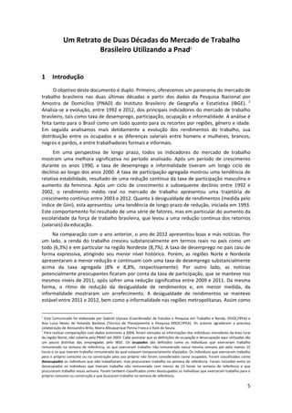 Um Retrato de Duas Décadas do Mercado de Trabalho 
Brasileiro Utilizando a Pnad1 
 

1

Introdução 

O objetivo deste documento é duplo. Primeiro, oferecemos um panorama do mercado de 
trabalho  brasileiro  nas  duas  últimas  décadas  a  partir  dos  dados  da  Pesquisa  Nacional  por 
Amostra  de  Domicílios  (PNAD)  do  Instituto  Brasileiro  de  Geografia  e  Estatística  (IBGE).  2 
Analisa‐se a evolução, entre 1992 e 2012, dos principais indicadores do mercado de trabalho 
brasileiro, tais como taxa de desemprego, participação, ocupação e informalidade. A análise é 
feita tanto para o Brasil como um todo quanto para os recortes por regiões, gênero e idade. 
Em  seguida  analisamos  mais  detidamente  a  evolução  dos  rendimentos  do  trabalho,  sua 
distribuição  entre  os  ocupados  e  as  diferenças  salariais  entre  homens  e  mulheres,  brancos, 
negros e pardos, e entre trabalhadores formais e informais. 
Em  uma  perspectiva  de  longo  prazo,  todos  os  indicadores  do  mercado  de  trabalho 
mostram  uma  melhora  significativa  no  período  analisado.  Após  um  período  de  crescimento 
durante  os  anos  1990,  a  taxa  de  desemprego  e  informalidade  tiveram  um  longo  ciclo  de 
declínio ao longo dos anos 2000. A taxa de participação agregada mostrou uma tendência de 
relativa estabilidade, resultado de uma redução contínua da taxa de participação masculina e 
aumento  da  feminina.  Após  um  ciclo  de  crescimento  e  subsequente  declínio  entre  1992  e 
2002,  o  rendimento  médio  real  no  mercado  de  trabalho  apresentou  uma  trajetória  de 
crescimento contínuo entre 2003 e 2012. Quanto à desigualdade de rendimentos (medida pelo 
índice de Gini), esta apresentou  uma tendência de longo prazo de redução, iniciada em 1993. 
Este comportamento foi resultado de uma série de fatores, mas em particular do aumento da 
escolaridade da força de trabalho brasileira, que levou a uma redução contínua dos retornos 
(salariais) da educação.  
Na comparação com o ano anterior, o ano de 2012 apresentou boas e más notícias. Por 
um  lado,  a  renda  do  trabalho  cresceu  substancialmente  em  termos  reais  no  país  como  um 
todo (6,3%) e em particular na região Nordeste (8,7%). A taxa de desemprego no país caiu de 
forma  expressiva,  atingindo  seu  menor  nível  histórico.  Porém,  as  regiões  Norte  e  Nordeste 
apresentaram a menor redução e continuam com uma taxa de desemprego substancialmente 
acima  da  taxa  agregada  (8%  e  8,8%,  respectivamente).  Por  outro  lado,  as  notícias 
potencialmente preocupantes ficaram por conta da taxa de participação, que se manteve nos 
mesmos níveis de 2011, após sofrer uma redução significativa entre 2009 e 2011. Da mesma 
forma,  o  ritmo  de  redução  da  desigualdade  de  rendimentos  e,  em  menor  medida,  da 
informalidade  mostraram  um  arrefecimento.  A  desigualdade  de  rendimentos  se  manteve 
estável entre 2011 e 2012, bem como a informalidade nas regiões metropolitanas. Assim como 
                                                            
1

 Este Comunicado foi elaborado por Gabriel Ulyssea (Coordenador de Estudos e Pesquisa em Trabalho e Renda, DISOC/IPEA) e  
Ana  Luiza  Neves  de  Holanda  Barbosa  (Técnica  de  Planejamento  e  Pesquisa  DISOC/IPEA).  Os  autores  agradecem  a  preciosa 
colaboração de Alessandra Brito, Maíra Albuquerque Penna Franca e Ítalo de Souza. 
2
 Para realizar comparações com dados anteriores a 2004, foram retiradas as informações dos indivíduos moradores da área rural 
da região Norte, não coberta pela PNAD até 2003. Cabe assinalar que as definições de ocupação e desocupação aqui utilizadas são 
um  pouco  distintas  das  empregadas  pelo  IBGE.  Os  ocupados  são  definidos  como  os  indivíduos  que  exerceram  trabalho 
remunerado  na  semana  de  referência,  os  que  exerceram  trabalho  não  remunerado  nessa  mesma  semana  por  pelo  menos  15 
horas e os que tiveram trabalho remunerado do qual estavam temporariamente afastados. Os indivíduos que exerceram trabalho 
para o próprio consumo ou na construção para uso próprio não foram  considerados como ocupados. Foram classificados como 
desocupados  os  indivíduos  que  não  trabalharam,  mas  procuraram  trabalho  na  semana  de  referência.  Foram  incluídos  entre  os 
desocupados  os  indivíduos  que  tiveram  trabalho  não  remunerado  com  menos  de  15  horas  na  semana  de  referência  e  que 
procuraram trabalho nessa semana. Foram também classificados como desocupados os indivíduos que exerceram trabalho para o 
próprio consumo ou construção e que buscaram trabalho na semana de referência. 

5 
 

 