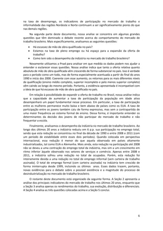 na  taxa  de  desemprego,  os  indicadores  de  participação  no  mercado  de  trabalho  e 
informalidade das regiões Nordeste e Norte continuam a ser significativamente piores do que 
nas demais regiões. 
Na  segunda  parte  deste  documento,  nossa  analise  se  concentra  em  algumas  grandes 
questões  que  têm  dominado  o  debate  recente  acerca  do  comportamento  do  mercado  de 
trabalho brasileiro. Mais especificamente, analisamos as seguintes questões: 




Há escassez de mão de obra qualificada no país? 
Estamos  na  taxa  de  pleno  emprego  ou  há  espaço  para  a  expansão  da  oferta  de 
trabalho? 
Como tem sido o desempenho da indústria no mercado de trabalho brasileiro? 

Novamente utilizamos a Pnad para analisar em que medida os dados podem nos ajudar a 
entender  e  esclarecer  essas  questões.  Nossa  análise  indica  que  tanto  a  oferta  relativa  quanto 
absoluta de mão de obra qualificada vêm crescendo de forma substancial no país. Isso é verdade 
para o período como um todo, mas de forma especialmente acentuada a partir do final do anos 
1990 e início dos 2000. Coerente com esse aumento, os retornos para os mais diferentes níveis 
de qualificação (ensino médio completo, superior incompleto e pelo menos superior completo) 
vêm caindo ao longo do mesmo período. Portanto, a evidência apresentada é incompatível com 
a ideia de que há escassez de mão de obra qualificada no país.  
Em relação à possibilidade de expandir a oferta de trabalho no Brasil, nossa análise indica 
que  a  capacidade  de  aumentar  a  taxa  de  participação  da  população  em  idade  ativa 
desempenhará  um  papel  fundamental  nesse  processo.  Em  particular,  a  taxa  de  participação 
entre  as  mulheres  permanece  muito  baixa  e  bem  abaixo  de  países  como  os  EUA.  A  taxa  de 
participação  entre  os  jovens  também  caiu  de  forma  expressiva,  mas  sem  a  contrapartida  de 
uma  maior  frequência  ao  sistema  formal  de  ensino.  Dessa  forma,  é  importante  entender  os 
determinantes  da  decisão  dos  jovens  de  não  participar  do  mercado  de  trabalho  e  não 
frequentar a escola.  
Finalmente, analisamos o desempenho da indústria no mercado de trabalho brasileiro. Ao 
longo  dos  últimos  20  anos  a  indústria  reduziu  em  6  p.p.  sua  participação  no  emprego  total, 
sendo que esta redução se concentrou no final da década de 1990 e entre 2008 e 2011 (com 
um  período  de  estabilidade  entre  esses  dois  períodos).  Quando  colocada  em  perspectiva 
internacional,  essa  redução  é  menor  do  que  aquela  observada  em  países  altamente 
industrializados, tal como EUA e Alemanha. Mais ainda, esta redução na participação até 2008 
não se deveu a uma contração do emprego total da indústria, mas sim a um crescimento em 
ritmo  inferior  àquele  observado  nos  setores  de  serviços  e  comércio.  Apenas  entre  2008  e 
2011,  a  indústria  sofreu  uma  redução  no  total  de  ocupados.  Porém,  esta  redução  foi 
inteiramente  devida  a  uma  redução  no  total  de  emprego  informal  (sem  carteira  de  trabalho 
assinada).  O  total  de  emprego  formal  (com  carteira  assinada)  na  indústria  tem  crescido  de 
forma  ininterrupta  desde  1999,  incluindo  os  últimos    anos.  Esses  dados  trazem,  portanto, 
novas  evidências  para  o  debate  sobre  a  possível  existência  e  a  magnitude  do  processo  de 
desindustrialização no mercado de trabalho brasileiro. 
O restante deste documento está organizado da seguinte forma. A Seção 2 apresenta  a 
análise dos principais indicadores do mercado de trabalho nos últimos 20 anos, enquanto que 
a Seção 3 analisa apenas os rendimentos do trabalho, sua evolução, distribuição e diferenciais. 
A Seção 4 analisa as três questões colocadas acima e a Seção 5 conclui. 

6 
 

 