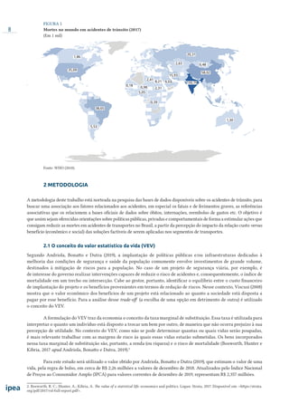 8
FIGURA 1
Mortes no mundo em acidentes de trânsito (2017)
(Em 1 mil)
1,86
5,53
35,09
38,65
0,18
0,98
2,41
8,21
2,31
0,39
150,79
58,02
0,48
20,31
2,63
15,93
5,05
1,30
9,03
Fonte: WHO (2018).
2 METODOLOGIA
A metodologia deste trabalho está norteada na pesquisa das bases de dados disponíveis sobre os acidentes de trânsito, para
buscar uma associação aos fatores relacionados aos acidentes, em especial os fatais e de ferimentos graves, as referências
associativas que os relacionem a bases oficiais de dados sobre óbitos, internações, reembolso de gastos etc. O objetivo é
que assim sejam oferecidas orientações sobre políticas públicas, privadas e comportamentais de forma a estimular ações que
consigam reduzir as mortes em acidentes de transportes no Brasil, a partir da percepção do impacto da relação custo versus
benefício (econômico e social) das soluções factíveis de serem aplicadas nos segmentos de transportes.
2.1 O conceito do valor estatístico da vida (VEV)
Segundo Andriola, Bonatto e Dutra (2019), a implantação de políticas públicas e/ou infraestruturas dedicadas à
melhoria das condições de segurança e saúde da população comumente envolve investimentos de grande volume,
destinados à mitigação de riscos para a população. No caso de um projeto de segurança viária, por exemplo, é
de interesse do governo realizar intervenções capazes de reduzir o risco de acidentes e, consequentemente, o índice de
mortalidade em um trecho ou intersecção. Cabe ao gestor, portanto, identificar o equilíbrio entre o custo financeiro
de implantação do projeto e os benefícios provenientes em termos de redução de riscos. Nesse contexto, Viscusi (2008)
mostra que o valor econômico dos benefícios de um projeto está relacionado ao quanto a sociedade está disposta a
pagar por esse benefício. Para a análise desse trade-oﬀ (a escolha de uma opção em detrimento de outra) é utilizado
o conceito do VEV.
A formulação do VEV traz da economia o conceito da taxa marginal de substituição. Essa taxa é utilizada para
interpretar o quanto um indivíduo está disposto a trocar um bem por outro, de maneira que não ocorra prejuízo à sua
percepção de utilidade. No contexto do VEV, como não se pode determinar quantas ou quais vidas serão poupadas,
é mais relevante trabalhar com as margens de risco às quais essas vidas estarão submetidas. Os bens incorporados
nessa taxa marginal de substituição são, portanto, a renda (ou riqueza) e o risco de mortalidade (Bosworth, Hunter e
Kibria, 2017 apud Andriola, Bonatto e Dutra, 2019).2
Para este estudo será utilizado o valor obtido por Andriola, Bonatto e Dutra (2019), que estimam o valor de uma
vida, pela regra de bolso, em cerca de R$ 2,26 milhões a valores de dezembro de 2018. Atualizados pelo Índice Nacional
de Preços ao Consumidor Amplo (IPCA) para valores correntes de dezembro de 2019, representam R$ 2,357 milhões.
2. Bosworth, R. C.; Hunter, A.; Kibria, A. The value of a statistical life: economics and politics. Logan: Strata, 2017. Disponível em: <https://strata.
org/pdf/2017/vsl-full-report.pdf>.
 