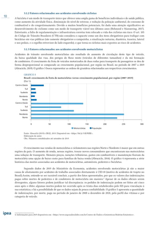 10
3.1.2 Fatores relacionados aos acidentes envolvendo ciclistas
A bicicleta é um modo de transporte único que oferece uma ampla gama de benefícios individuais e de saúde pública,
como aumento da atividade física, diminuição do nível de estresse, e redução da poluição ambiental, do consumo de
combustível e do congestionamento. Devido a muitos benefícios potenciais, foi dada uma atenção significativa ao
desenvolvimento do ciclismo como um modo de transporte viável nos últimos anos (Behnood e Mannering, 2017).
Entretanto, a falta de regulamentação e infraestrutura corretas tem colocado a vida dos ciclistas em risco. O art. 105
do Código de Trânsito Brasileiro (CTB) não considera o capacete como um dos itens obrigatórios para trafegar com
bicicletas em vias públicas (são somente obrigatórios a campainha, a sinalização noturna, dianteira, traseira, lateral
e nos pedais, e o espelho retrovisor do lado esquerdo), o que torna os ciclistas mais expostos ao risco de acidentes.
3.1.3 Fatores relacionados aos acidentes envolvendo motociclistas
Acidentes de trânsito envolvendo motociclistas são resultado do aumento de circulação deste tipo de veículo,
da baixa qualidade das vias, dos perigos do fluxo misto (veículos de diferentes tamanhos) e da má formação
de condutores. O crescimento da frota de veículos motorizados de duas rodas para transporte de passageiros se deu de
forma desproporcional se comparado ao crescimento populacional, por região no Brasil, no período de 2007 a 2019
(Abraciclo, 2019). O gráfico 3 busca representar as ordens de grandeza relacionadas aos respectivos crescimentos.
GRÁFICO 3
Brasil: crescimento da frota de motocicletas versus crescimento populacional, por região (2007-2019)
(Em %)
0 50 100
Motocicletas População
150 200 250 300
Nordeste
Norte
Sudeste
Centro-Oeste
Sul
Nordeste
Norte
Sudeste
Centro-Oeste
Sul
Fonte: Abraciclo (2019) e IBGE, 2019. Disponível em: <https://bit.ly/31K9NBE>.
Elaboração do autor.
Obs.: Números contabilizados até setembro de 2019.
O crescimento nas vendas de motocicletas e ciclomotores nas regiões Norte e Nordeste é maior que em outras
regiões do país. O aumento de renda, nessas regiões, trouxe novos consumidores que encontraram nas motocicletas
uma solução de transporte. Menores preços, isenções tributárias, gastos em combustíveis e manutenção fizeram da
motocicleta uma opção de baixo custo para famílias de baixa renda (Abraciclo, 2014). O gráfico 4 representa a série
histórica das mortes associadas aos acidentes de motocicletas, automóveis, pedestres e bicicletas.
Segundo dados de 2019 do Ministério da Economia, acidentes envolvendo motocicletas já são a maior
causa de afastamento por acidentes de trabalho associados diretamente à CID-10 (motivo de acidentes de trajeto no
Brasil).Assim, entende-se ser razoável concluir, a partir dos fatos apresentados, por que os valores das indenizações
pagas sobre mortes de pedestres e de condutores de motocicleta são maiores.4
Apesar de os dados oficiais serem
divergentes, alguns fatores podem justificar tal discrepância: os pedidos de indenização podem ser feitos até cinco
anos após o óbito; algumas mortes podem ter ocorrido após os trinta dias estabelecidos pelo MS para vinculação à
sua estatística; e há a possibilidade de que os dados sejam de pouca confiabilidade. O gráfico 5 apresenta a quantidade
de indenizações, por morte, paga no período de janeiro de 2008 a dezembro de 2018, pelo perfil das vítimas e por
categoria de veículo.
4. Informações para 2019 disponíveis em: <https://www.seguradoralider.com.br/Centro-de-Dados-e-Estatisticas/Boletim-Estatistico>.
 