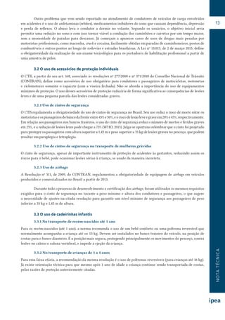 NOTATÉCNICA
13
Outro problema que vem sendo reportado no atendimento de condutores de veículos de carga envolvidos
em acidentes é o uso de anfetaminas (rebites), medicamentos inibidores do sono que causam dependência, depressão
e perda de reflexos. O abuso leva o condutor a dormir no volante. Segundo os usuários, o objetivo inicial seria
permitir uma redução no sono e com isso tornar viável a condução dos caminhões e carretas por um tempo maior,
sem a necessidade de paradas para descanso. Já começam a aparecer casos de usos de drogas mais pesadas por
motoristas profissionais, como maconha, crack e cocaína, facilmente obtidas em paradas de caminhoneiros, postos de
combustíveis e outros pontos ao longo de rodovias e estradas brasileiras. A Lei no
13.013, de 2 de março 2015, define
a obrigatoriedade da realização de um exame toxicológico para os portadores de habilitação profissional a partir de
uma amostra de pelos.
3.2 O uso de acessórios de proteção individuais
O CTB, a partir do seu art. 168, associado às resoluções no
277/2008 e no
371/2010 do Conselho Nacional de Trânsito
(CONTRAN), define como acessórios de uso obrigatório para condutores e passageiros de motocicletas, motonetas
e ciclomotores somente o capacete (com a viseira fechada). Não se aborda a importância do uso de equipamentos
mínimos de proteção. O uso desses acessórios de proteção reduziria de forma significativa as consequências de lesões
leves e de uma pequena parcela das lesões consideradas graves.
3.2.1 Uso de cintos de segurança
O CTB regulamenta a obrigatoriedade do uso de cintos de segurança no Brasil. Seu uso reduz o risco de morte entre os
motoristaseospassageirosdobancodafrenteentre45%e50%,eoriscodelesãoleveegraveem20%e45%,respectivamente.
Em relação aos passageiros nos bancos traseiros, o uso do cinto de segurança reduz o número de mortos e feridos graves
em 25%, e a redução de lesões leves pode chegar a 75% (WHO, 2015). Julga-se oportuno relembrar que o cinto foi projetado
para proteger os passageiros com altura superior a 1,45 m e peso superior a 35 kg de lesões graves no pescoço, que podem
resultar em paraplegia e tetraplegia.
3.2.2 Uso de cintos de segurança no transporte de mulheres grávidas
O cinto de segurança, apesar de importante instrumento de proteção de acidentes às gestantes, reduzindo assim os
riscos para o bebê, pode ocasionar lesões sérias à criança, se usado da maneira incorreta.
3.2.3 Uso de airbags
A Resolução no
311, de 2009, do CONTRAN, regulamentou a obrigatoriedade de equipagem de airbags em veículos
produzidos e comercializados no Brasil a partir de 2013.
Durante todo o processo de desenvolvimento e certificação dos airbags, foram utilizados os mesmos requisitos
exigidos para o cinto de segurança no tocante a peso mínimo e altura dos condutores e passageiros, o que sugere
a necessidade de ajustes na citada resolução para garantir um nível mínimo de segurança aos passageiros de peso
inferior a 35 kg e 1,45 m de altura.
3.3 O uso de cadeirinhas infantis
3.3.1 No transporte de recém-nascidos até 1 ano
Para os recém-nascidos (até 1 ano), a norma recomenda o uso de um bebê-conforto ou uma poltrona reversível que
normalmente acompanha a criança até os 13 kg. Devem ser instalados no banco traseiro do veículo, na posição de
costas para o banco dianteiro. É a posição mais segura, protegendo principalmente os movimentos do pescoço, contra
lesões no crânio e coluna vertebral, e impede a ejeção da criança.
3.3.2 No transporte de crianças de 1 a 4 anos
Para essa faixa etária, a recomendação da mesma resolução é o uso de poltronas reversíveis (para crianças até 16 kg).
Já existe orientação técnica para que mesmo após 1 ano de idade a criança continue sendo transportada de costas,
pelas razões de proteção anteriormente citadas.
 