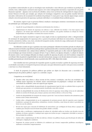 NOTATÉCNICA
19
aos produtos comercializados no país as tecnologias mais atualizadas e mais eficazes), que resultaria na produção de
veículos, trens, embarcações e aeronaves mais seguros, teve como contrapartida necessária a expectativa de um ganho
financeiro esperado – algumas vezes na forma de subsídios, outras vezes na forma de contrapartida de compra mínima
inicial. Deixou-se de lado, por exemplo, que soluções de tecnologias compatíveis com um padrão mundial abririam
mercados e alternativas de escoamento de excedentes de produção. E o mais grave é que, durante algum tempo, usamos
soluções com níveis precários de segurança e proteção individual, e os resultados foram acidentes graves.
No entanto, sugere-se que os governos federal, estaduais e municipais orientem o investimento em soluções
de mobilidade que contemplem, por exemplo:
•	 traçado de vias privilegiando os vulneráveis em detrimento dos veículos; e
•	 implementação de soluções de segurança em rodovias e ruas, refletindo em estradas e vias mais seguras, mais
amigáveis e até mesmo mais tolerantes aos erros dos condutores, com ganhos imediatos na redução de vítimas
hospitalizadas na rede pública e economia dos escassos recursos.
Da parte dos órgãos normativos sugere-se uma ampla revisão na regulamentação sobre a obrigatoriedade
de instalação de equipamentos de segurança ativa e passiva de proteção individual em motocicletas, ciclomotores,
triciclos, automóveis, ônibus, vans, táxis, veículos de transporte escolar, veículos de carga, embarcações de transporte
de passageiros ou de lazer, aeronaves etc.
Em diferentes ocasiões em que se questiona uma maior participação voluntária da iniciativa privada em soluções que
reduzamasmortesnotrânsito,surgedeformaaindaquetênueoquestionamentosobreocustodessassoluções,osganhosesperados
e os retornos do investimento com a adoção dessas melhorias. O argumento pende para os altos custos de implementação de
novas tecnologias que tornam inviáveis as margens de lucro. O que se observa, em algumas situações, é a adoção de soluções
de menores custos e com tecnologias defasadas em relação ao padrão de segurança de países com nível econômico comparável
ao do Brasil. Além da perda de competitividade no mercado internacional, amarga-se um elevado número de mortes e casos de
invalidez permanente por veículo licenciado, como no período entre 2007 e 2018, objeto deste estudo.
Este trabalho não tem a pretensão de responder quanto se ganha em mudar o padrão de segurança em todas
as atividades associadas ao transporte de pessoas neste país, mas quer demonstrar quanto custa para nossa sociedade
o não fazer ou o fazer lentamente.
A título de propostas de políticas públicas que podem ser objeto de discussão com a sociedade e de
implementação dos poderes públicos, sugere-se o conteúdo a seguir.
Competências em nível federal
1)	 Estudos sobre uma efetiva e eficaz revisão de leis, normas e resoluções, com foco em resultados que
reflitam maior segurança no trânsito, maior conscientização da população e redução nos índices de
severidade dos acidentes, como nos aspectos que seguem.
•	 Análise sobre a adequabilidade da generalização do enquadramento legal de todos os acidentes fatais ou graves de
trânsito para que passem a ser automaticamente classificados como dolo eventual.
•	 Análise da adequabilidade das normas de eficiência dos cintos de segurança versus airbags versus uso de cadeirinhas
infantis ou assentos de elevação, para crianças e pessoas com estatura inferior a 1,45 m e/ou 35 kg.
•	 Análise da adequabilidade do transporte de crianças a partir dos 7 anos nos bancos dianteiros dos automóveis, pelas
mesmas razões citadas anteriormente.
•	 Análise sobre a obrigatoriedade do uso de equipamento de proteção pessoal, além de capacetes, para ocupantes
(condutores e garupas) de motocicletas, ciclomotores, triciclos e bicicletas, como forma de reduzir a gravidade das
lesões em caso de acidentes.
•	 Revisão das regras para concessão de habilitação de motociclistas, que certifiquem de forma eficaz o preparo do
condutor para situações reais de trânsito das grandes cidades e estradas.
•	 Estudo sobre a certificação e implementação de radares de velocidade média nos trechos com elevados riscos de
acidentes, de forma a garantir a condução mais segura em trechos em que o componente velocidade se mostrar o
fator principal dos acidentes.
•	 Análise sobre a implementação de blitz em rodovias e demais vias públicas do país, para fiscalização de índices de
embriaguez e dopping dos condutores.
•	 Suspensão da carteira parcial ou definitiva de condutores que tiverem comprovados problemas neurológicos,
síndromes ou distúrbios comportamentais.
 