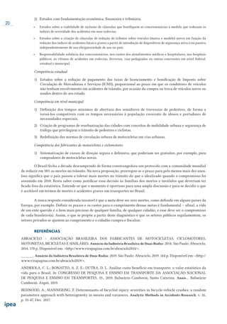20
2) Estudos com fundamentação econômica, financeira e tributária.
•	 Estudos sobre a viabilidade de inclusão de cláusulas que bonifiquem as concessionárias à medida que reduzam os
índices de severidade dos acidentes em suas rodovias.
•	 Estudos sobre a criação de cláusulas de redução de tributos sobre veículos (marca e modelo) novos em função da
redução dos índices de acidentes fatais e graves a partir de introdução de dispositivos de segurança ativa e/ou passiva
independentemente de sua obrigatoriedade de uso no país.
•	 Responsabilidade solidária das concessionárias, nos custos dos atendimentos médicos e hospitalares, nos hospitais
públicos, às vítimas de acidentes em rodovias, ferrovias, vias pedagiadas ou outras concessões em nível federal,
estadual e municipal.
Competência estadual
1)	 Estudos sobre a redução de pagamento das taxas de licenciamento e bonificação de Imposto sobre
Circulação de Mercadorias e Serviços (ICMS), proporcional ao prazo em que os condutores de veículos
não tenham envolvimento em acidentes de trânsito, por ocasião da compra ou troca de veículos novos ou
usados dentro do seu estado.
Competência em nível municipal
1)	 Definição dos tempos mínimos de abertura dos semáforos de travessias de pedestres, de forma a
torná-los compatíveis com os tempos necessários à população crescente de idosos e portadores de
necessidades especiais.
2)	 Criação de programas de reurbanização das cidades com conceitos de mobilidade urbana e segurança de
tráfego que privilegiem o trânsito de pedestres e ciclistas.
3)	 Redefinição das normas de circulação urbana de motocicletas em vias urbanas.
Competência dos fabricantes de motocicletas e ciclomotores
1)	 Sistematização de cursos de direção segura e defensiva, que poderiam ser gratuitos, por exemplo, para
compradores de motocicletas novas.
O Brasil fecha a década descumprindo de forma constrangedora um protocolo com a comunidade mundial
de reduzir em 50% as mortes no trânsito. Na nova proposição, prorrogou-se o prazo para pelo menos mais dez anos.
Isso significa que o país passou a tolerar mais mortes no trânsito do que o idealizado quando o compromisso foi
assumido em 2010. Resta saber como justificar essa decisão às famílias dos mortos e inválidos que deveriam ter
ficado fora da estatística. Entende-se que o momento é oportuno para uma ampla discussão e para se decidir o que
é aceitável em termos de mortes e acidentes graves em transportes no Brasil.
A única resposta considerada razoável é que a meta deve ser zero mortes, como definido em alguns países da
Europa, por exemplo. Definir os prazos e os custos para o cumprimento dessas metas é fundamental – afinal, a vida
de um ente querido é o bem mais precioso de qualquer família, de qualquer cidadão, e esse deve ser o compromisso
de cada brasileiro(a). Assim, o que se propõe a partir deste diagnóstico é que os setores públicos regulamentem, os
setores privados se ajustem ao cumprimento e o cidadão cumpra e fiscalize.
REFERÊNCIAS
ABRACICLO – ASSOCIAÇÃO BRASILEIRA DOS FABRICANTES DE MOTOCICLETAS, CICLOMOTORES,
MOTONETAS, BICICLETAS E SIMILARES. Anuário da Indústria Brasileira de Duas Rodas: 2014. São Paulo: Abraciclo,
2014. 170 p. Disponível em: <http://www.virapagina.com.br/abraciclo2014/>.
______. Anuário da Indústria Brasileira de Duas Rodas: 2019. São Paulo: Abraciclo, 2019. 144 p. Disponível em: <http://
www.virapagina.com.br/abraciclo2019/>.
ANDRIOLA, C. L.; BONATTO, A. Z. E.; DUTRA, D. L. Análise custo benefício em transporte: o valor estatístico da
vida para o Brasil. In: CONGRESSO DE PESQUISA E ENSINO EM TRANSPORTE DA ASSOCIAÇÃO NACIONAL
DE PESQUISA E ENSINO EM TRANSPORTES, 33., 2019, Balneário Camboriú, Santa Catarina. Anais... Balneário
Camboriú: Anpet, 2019.
BEHNOOD, A.; MANNERING, F. Determinants of bicyclist injury severities in bicycle-vehicle crashes: a random
parameters approach with heterogeneity in means and variances. Analytic Methods in Accidents Research, v. 16,
p. 35-47, Dec. 2017.
 
