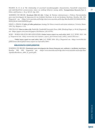 NOTATÉCNICA
21
HEARST, M. O. et al. The relationship of area-level sociodemographic characteristics, household composition
and  individual-level socioeconomic status on walking behavior among adults. Transportation Research Part A:
Policy and Practice, v. 50, p. 149-157, Apr. 2013.
MARINHA DO BRASIL. Resolução MSC.255 (84). Código de Normas internacionais e Práticas Recomendadas
para uma Investigação de Segurança de um Acidente Marítimo, ou de um Incidente Marítimo. Brasília: MB, 1984.
Disponível em: <https://www.marinha.mil.br/dpc/sites/www.marinha.mil.br.dpc/files/ResMSC255%2884%29COD_
INVESTIGACAOACIDENTES.pdf>.
OXLEY, J.; FIELDS, B. Safety of odler pedestrian: strategy for future research and action initiatives. Victoria: Muarc,
1999. 74 p. (Report, n. 157).
VISCUSI, W. K. How to value a life. Nashville: Vanderbilt University Press, 2008. (Working Paper, n. 08-16). Disponível
em: <https://papers.ssrn.com/sol3/papers.cfm?abstract_id=1137978>.
WHO – WORLD HEALTH ORGANIZATION. Global status report on road safety 2015. [s.l.]: WHO, 2015. 340
p. Disponível em: <http://www.who.int/violence_injury_prevention/road_safety_status/2015/en/>.
______. Global status report on road safety 2018. [s.l.]: WHO, 2018. 424 p. Disponível em: <https://www.who.int/
publications-detail/global-status-report-on-road-safety-2018>.
BIBLIOGRAFIA COMPLEMENTAR
MARINHA DO BRASIL. Orientações para investigação dos fatores humanos nos acidentes e incidentes marítimos.
Brasília: MB, 1999.  Disponível em: <https://www.marinha.mil.br/dpc/sites/www.marinha.mil.br.dpc/files/
ApendiceResolucao_A884_21_parte1.pdf>.
 